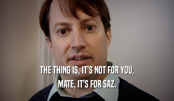 THE THING IS, IT'S NOT FOR YOU, MATE, IT'S FOR SAZ. 