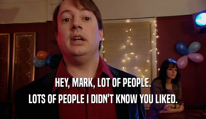 HEY, MARK, LOT OF PEOPLE. LOTS OF PEOPLE I DIDN'T KNOW YOU LIKED. 