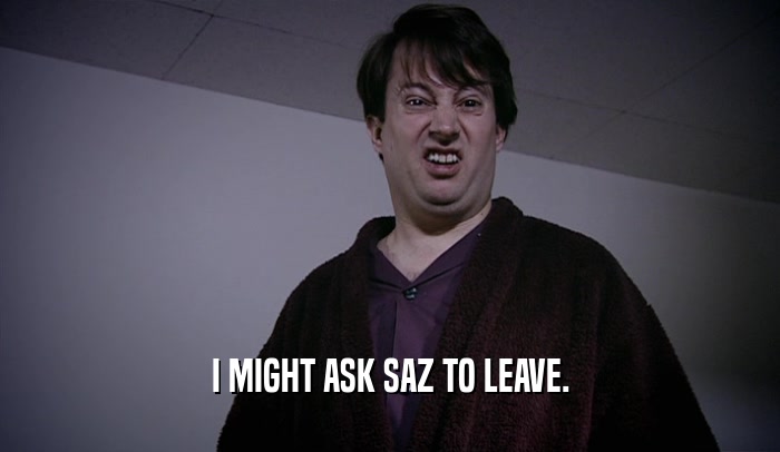 I MIGHT ASK SAZ TO LEAVE.  