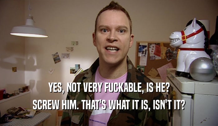 YES, NOT VERY FUCKABLE, IS HE? SCREW HIM. THAT'S WHAT IT IS, ISN'T IT? 