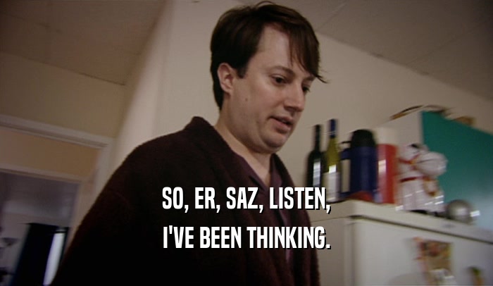 SO, ER, SAZ, LISTEN, I'VE BEEN THINKING. 