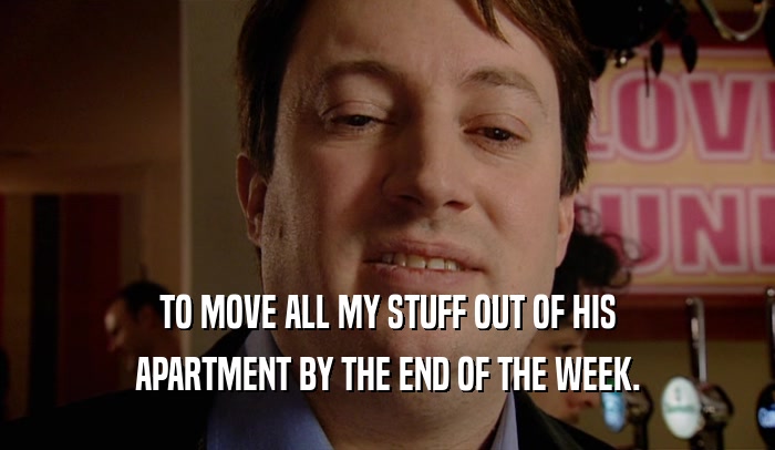 TO MOVE ALL MY STUFF OUT OF HIS APARTMENT BY THE END OF THE WEEK. 