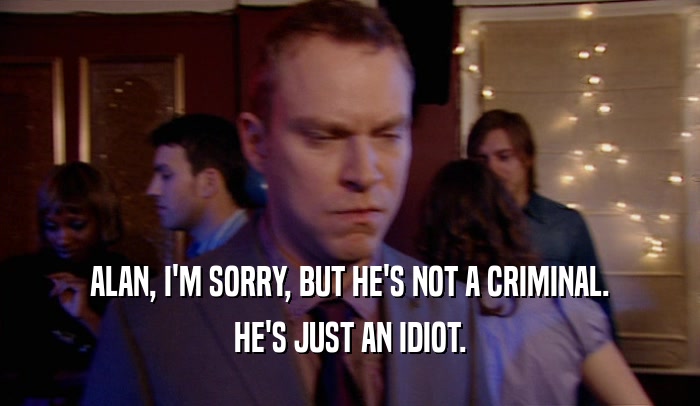ALAN, I'M SORRY, BUT HE'S NOT A CRIMINAL. HE'S JUST AN IDIOT. 
