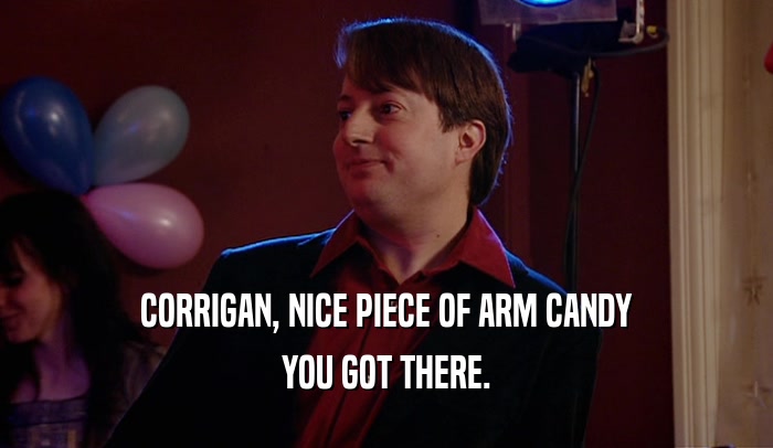 CORRIGAN, NICE PIECE OF ARM CANDY
 YOU GOT THERE.
 