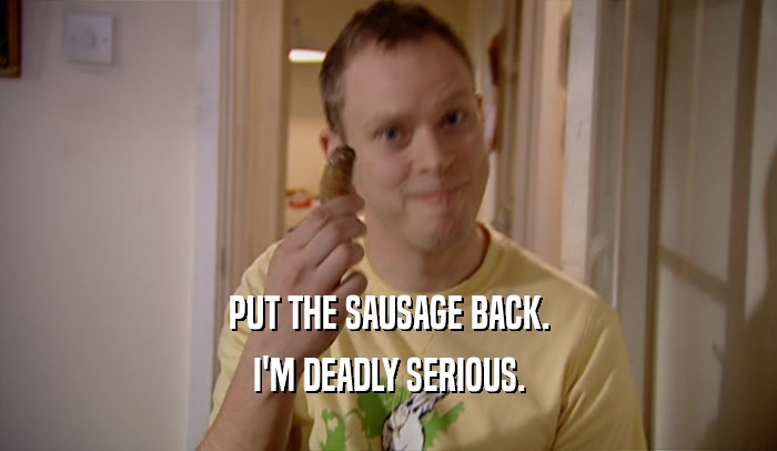 PUT THE SAUSAGE BACK.
 I'M DEADLY SERIOUS.
 