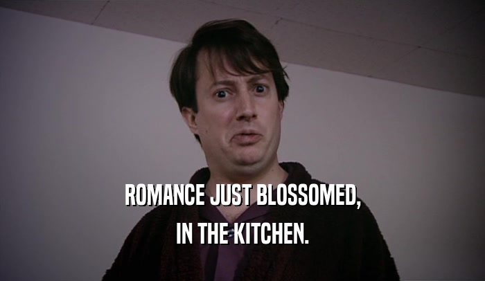 ROMANCE JUST BLOSSOMED, IN THE KITCHEN. 