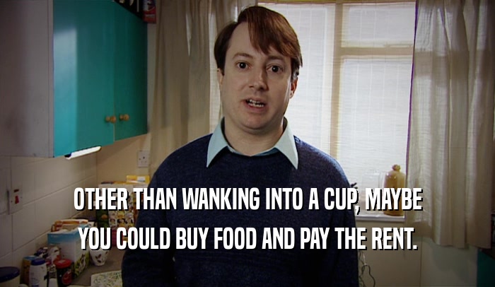 OTHER THAN WANKING INTO A CUP, MAYBE YOU COULD BUY FOOD AND PAY THE RENT. 
