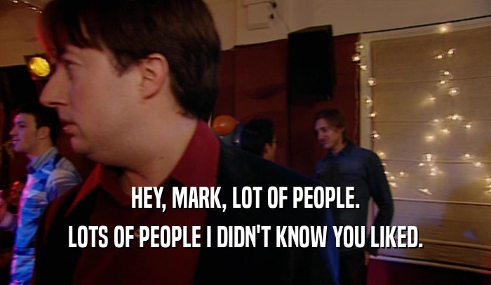 HEY, MARK, LOT OF PEOPLE. LOTS OF PEOPLE I DIDN'T KNOW YOU LIKED. 