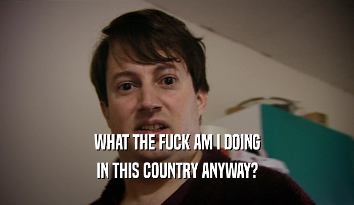 WHAT THE FUCK AM I DOING IN THIS COUNTRY ANYWAY? 