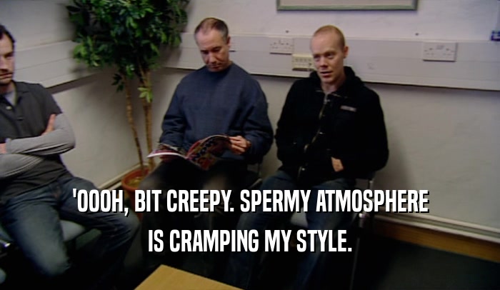 'OOOH, BIT CREEPY. SPERMY ATMOSPHERE IS CRAMPING MY STYLE. 