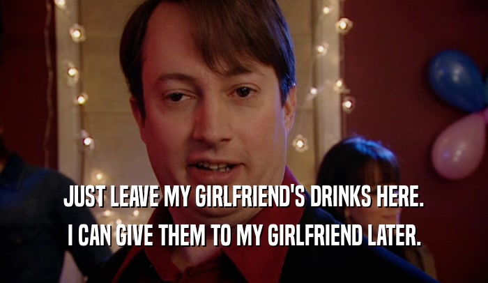 JUST LEAVE MY GIRLFRIEND'S DRINKS HERE. I CAN GIVE THEM TO MY GIRLFRIEND LATER. 