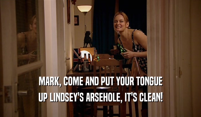 MARK, COME AND PUT YOUR TONGUE UP LINDSEY'S ARSEHOLE, IT'S CLEAN! 