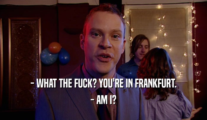 - WHAT THE FUCK? YOU'RE IN FRANKFURT. - AM I? 