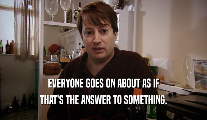 EVERYONE GOES ON ABOUT AS IF THAT'S THE ANSWER TO SOMETHING. 