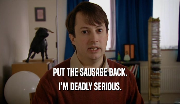 PUT THE SAUSAGE BACK.
 I'M DEADLY SERIOUS.
 