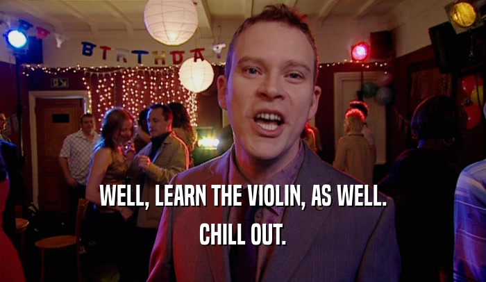 WELL, LEARN THE VIOLIN, AS WELL. CHILL OUT. 
