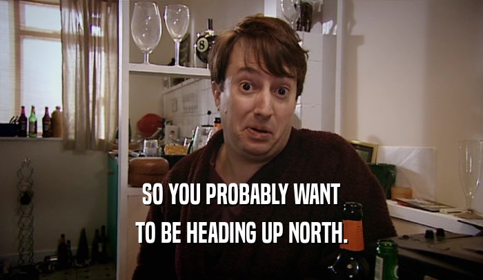SO YOU PROBABLY WANT TO BE HEADING UP NORTH. 