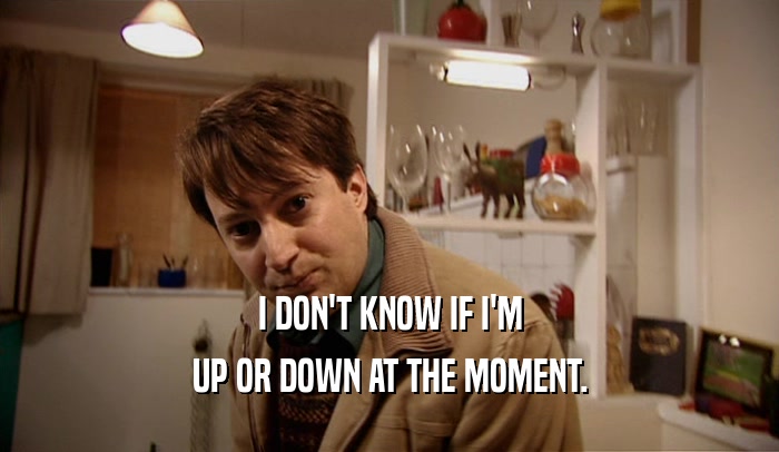 I DON'T KNOW IF I'M UP OR DOWN AT THE MOMENT. 