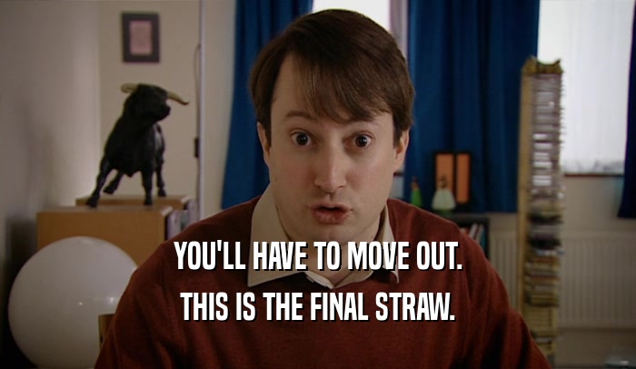 YOU'LL HAVE TO MOVE OUT. THIS IS THE FINAL STRAW. 