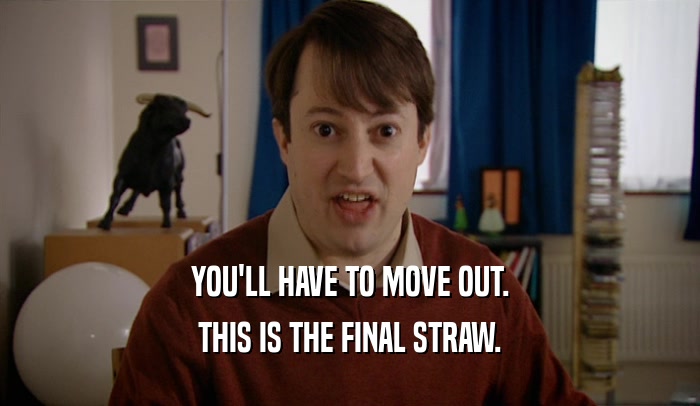 YOU'LL HAVE TO MOVE OUT. THIS IS THE FINAL STRAW. 