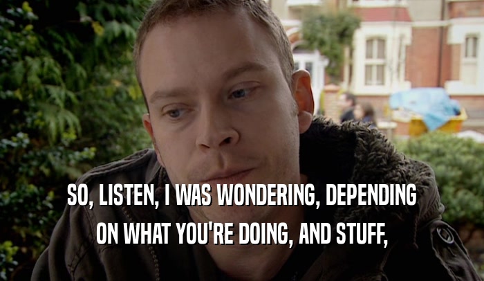 SO, LISTEN, I WAS WONDERING, DEPENDING ON WHAT YOU'RE DOING, AND STUFF, 