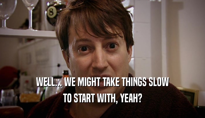WELL... WE MIGHT TAKE THINGS SLOW TO START WITH, YEAH? 