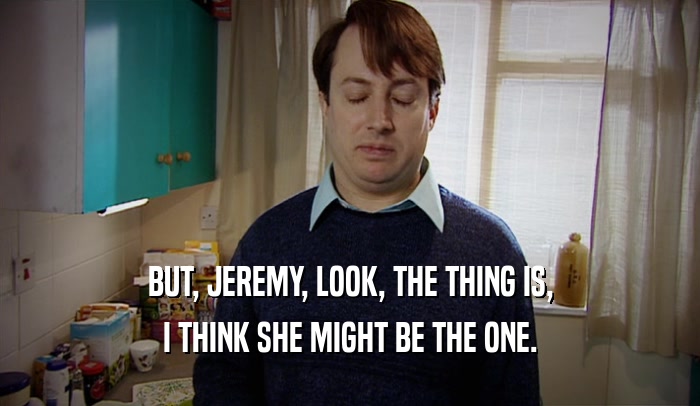 BUT, JEREMY, LOOK, THE THING IS, I THINK SHE MIGHT BE THE ONE. 