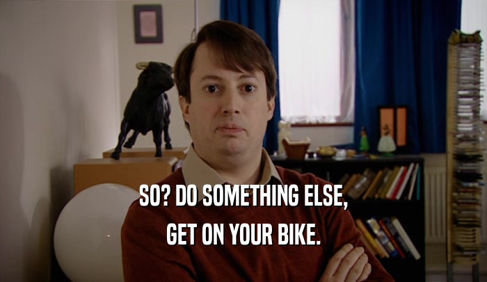 SO? DO SOMETHING ELSE, GET ON YOUR BIKE. 