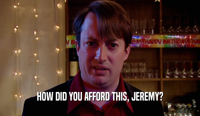 HOW DID YOU AFFORD THIS, JEREMY?
  