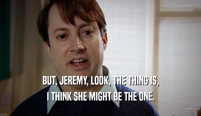 BUT, JEREMY, LOOK, THE THING IS, I THINK SHE MIGHT BE THE ONE. 