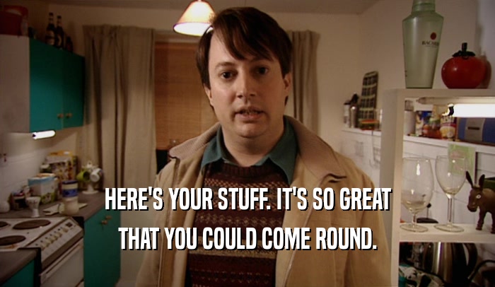HERE'S YOUR STUFF. IT'S SO GREAT THAT YOU COULD COME ROUND. 