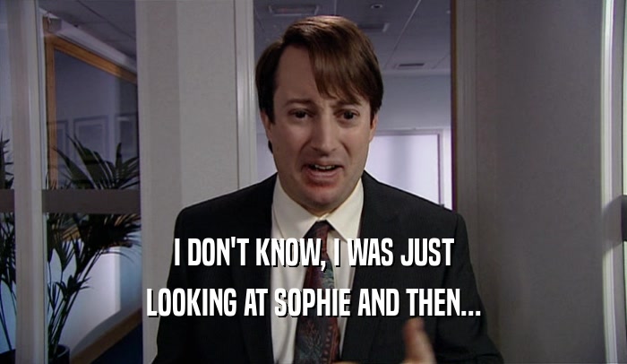I DON'T KNOW, I WAS JUST LOOKING AT SOPHIE AND THEN... 
