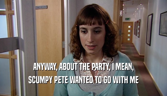 ANYWAY, ABOUT THE PARTY, I MEAN, SCUMPY PETE WANTED TO GO WITH ME 