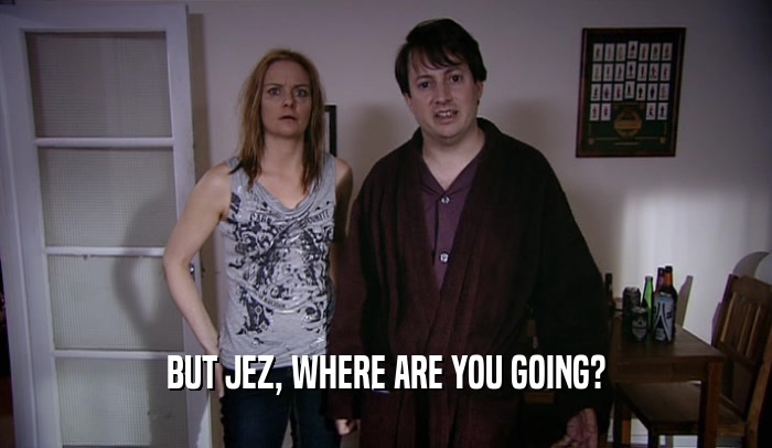 BUT JEZ, WHERE ARE YOU GOING?  