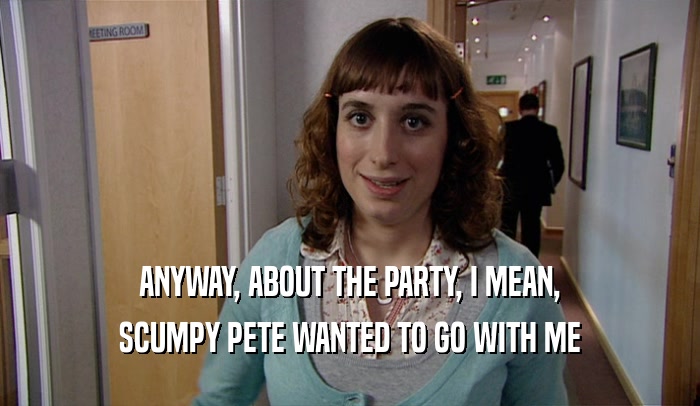 ANYWAY, ABOUT THE PARTY, I MEAN, SCUMPY PETE WANTED TO GO WITH ME 