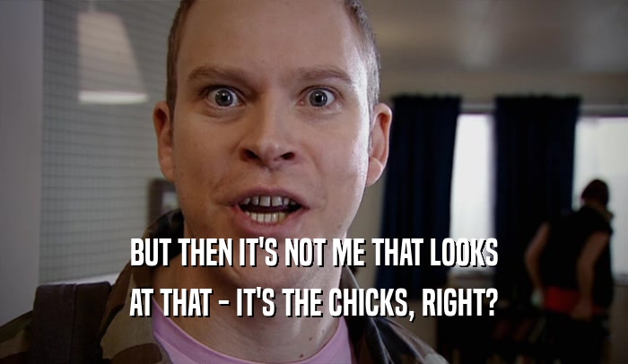 BUT THEN IT'S NOT ME THAT LOOKS AT THAT - IT'S THE CHICKS, RIGHT? 