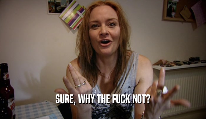 SURE, WHY THE FUCK NOT?  