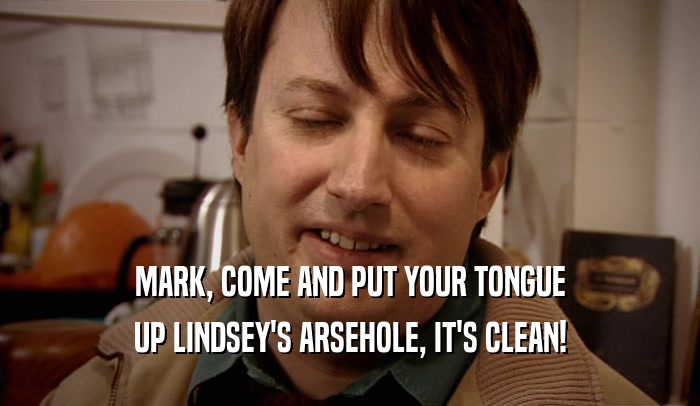 MARK, COME AND PUT YOUR TONGUE UP LINDSEY'S ARSEHOLE, IT'S CLEAN! 