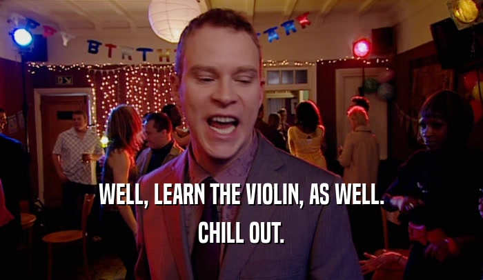 WELL, LEARN THE VIOLIN, AS WELL. CHILL OUT. 