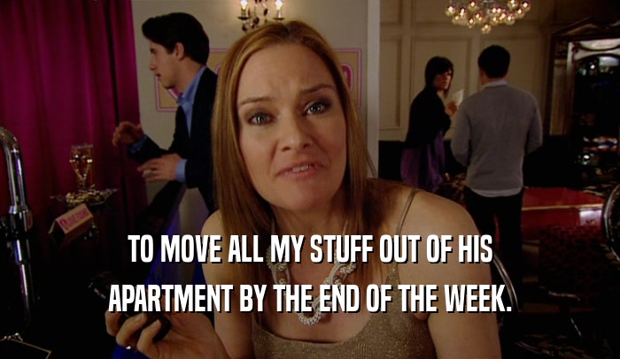 TO MOVE ALL MY STUFF OUT OF HIS APARTMENT BY THE END OF THE WEEK. 