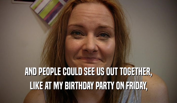 AND PEOPLE COULD SEE US OUT TOGETHER, LIKE AT MY BIRTHDAY PARTY ON FRIDAY, 