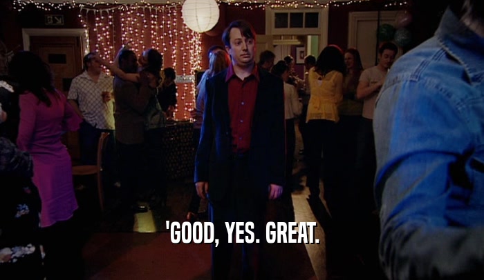 'GOOD, YES. GREAT.  