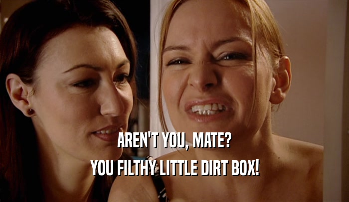 AREN'T YOU, MATE? YOU FILTHY LITTLE DIRT BOX! 