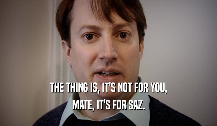 THE THING IS, IT'S NOT FOR YOU, MATE, IT'S FOR SAZ. 