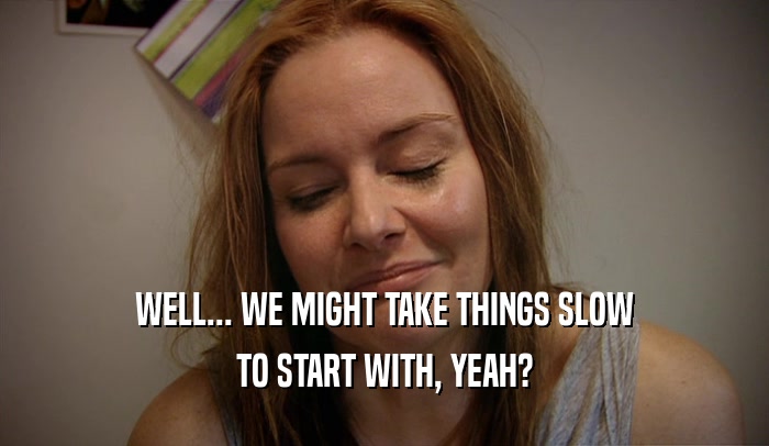 WELL... WE MIGHT TAKE THINGS SLOW TO START WITH, YEAH? 