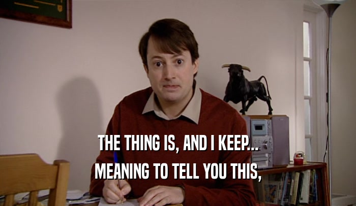 THE THING IS, AND I KEEP... MEANING TO TELL YOU THIS, 