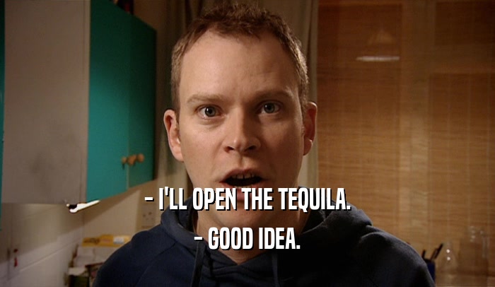 - I'LL OPEN THE TEQUILA. - GOOD IDEA. 