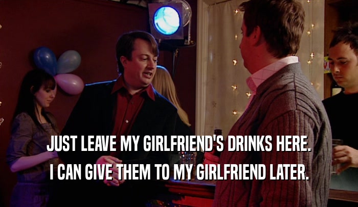 JUST LEAVE MY GIRLFRIEND'S DRINKS HERE. I CAN GIVE THEM TO MY GIRLFRIEND LATER. 