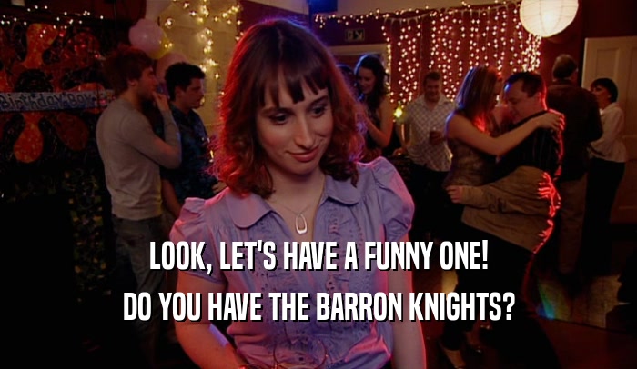 LOOK, LET'S HAVE A FUNNY ONE!
 DO YOU HAVE THE BARRON KNIGHTS?
 
