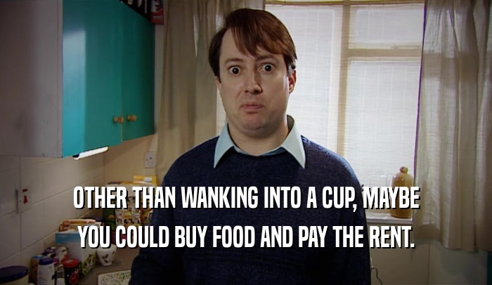 OTHER THAN WANKING INTO A CUP, MAYBE YOU COULD BUY FOOD AND PAY THE RENT. 